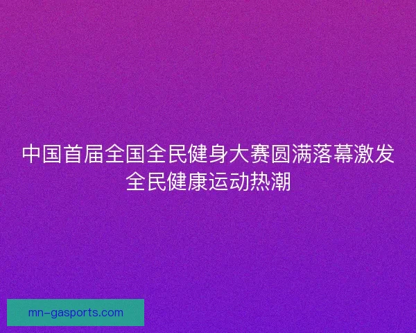 中国首届全国全民健身大赛圆满落幕激发全民健康运动热潮