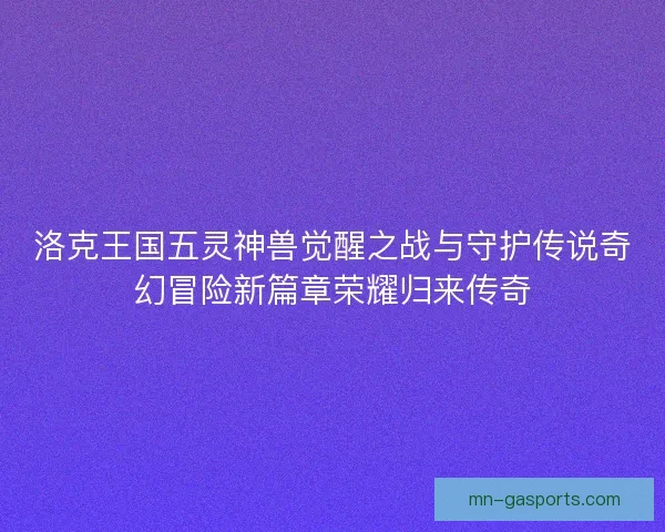 洛克王国五灵神兽觉醒之战与守护传说奇幻冒险新篇章荣耀归来传奇